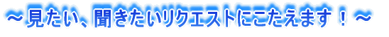 ～見たい、聞きたいリクエストにこたえます！～